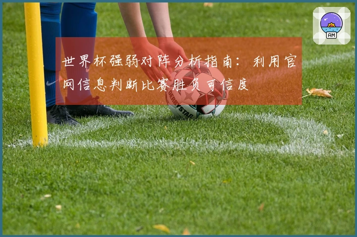 世界杯强弱对阵分析指南：利用官网信息判断比赛胜负可信度